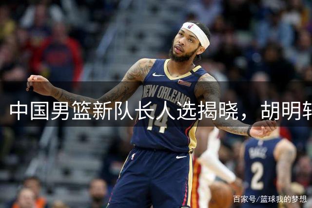 中国男篮新队长人选揭晓，胡明轩接棒赵继伟